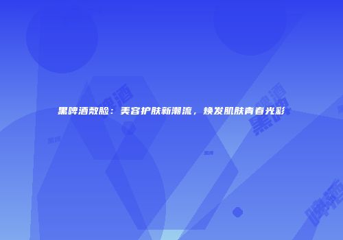 黑啤酒敷脸：美容护肤新潮流，焕发肌肤青春光彩
