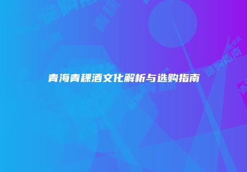 青海青稞酒文化解析与选购指南