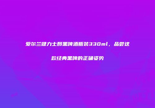 爱尔兰健力士醇黑啤酒瓶装330ml，品尝这款经典黑啤的正确姿势