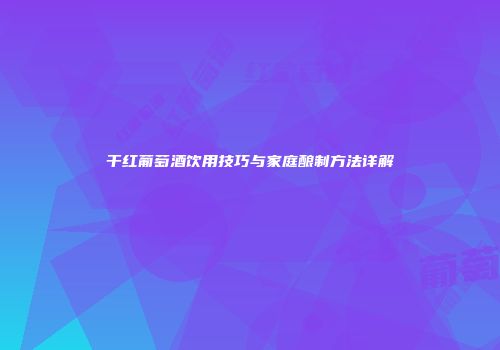 干红葡萄酒饮用技巧与家庭酿制方法详解