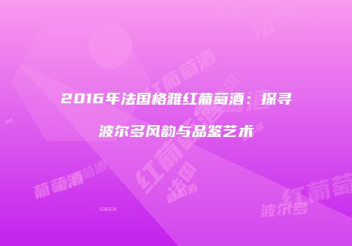 2016年法国格雅红葡萄酒：探寻波尔多风韵与品鉴艺术