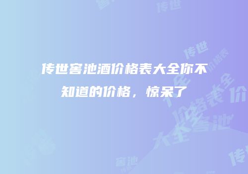 传世窖池酒价格表大全你不知道的价格，惊呆了