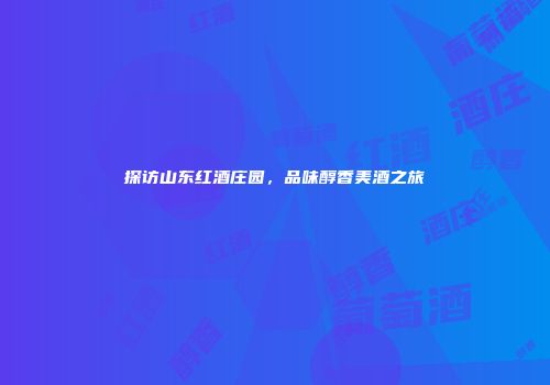 探访山东红酒庄园，品味醇香美酒之旅