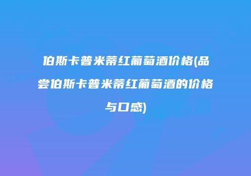 伯斯卡普米蒂红葡萄酒价格(品尝伯斯卡普米蒂红葡萄酒的价格与口感)