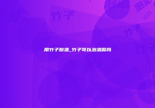 用竹子酿酒_竹子可以泡酒喝吗