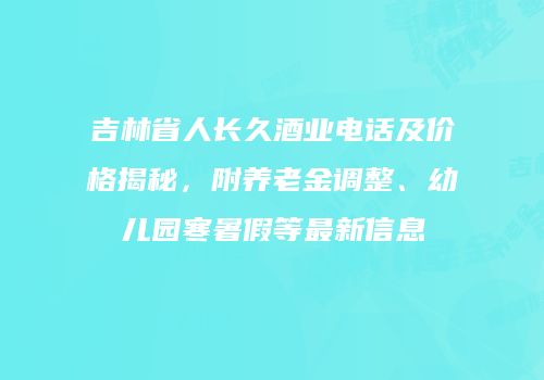 吉林省人长久酒业电话及价格揭秘，附养老金调整、幼儿园寒暑假等最新信息