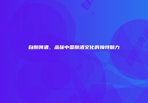 自酿啤酒，品味中国酿酒文化的独特魅力
