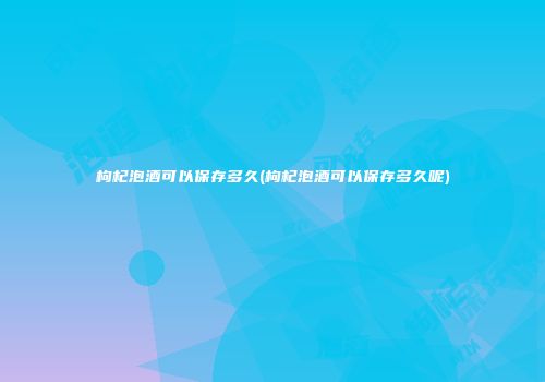 枸杞泡酒可以保存多久(枸杞泡酒可以保存多久呢)