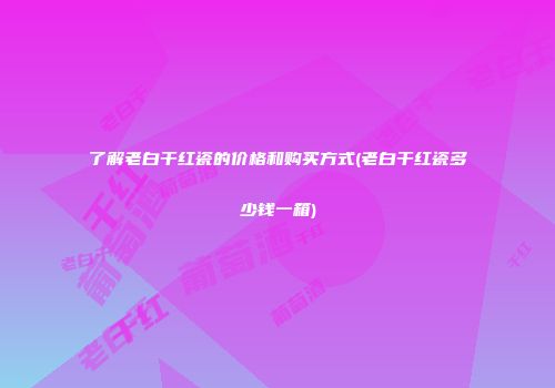 了解老白干红瓷的价格和购买方式(老白干红瓷多少钱一箱)