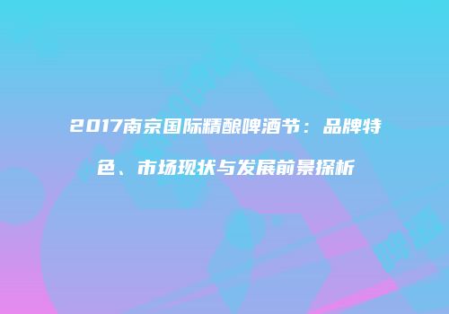 2017南京国际精酿啤酒节：品牌特色、市场现状与发展前景探析