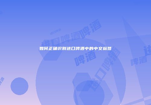 如何正确识别进口啤酒中的中文标签
