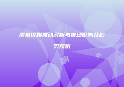 酒基价格波动解析与市场影响及趋势预测