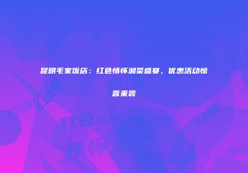 昆明毛家饭店：红色情怀湘菜盛宴，优惠活动惊喜来袭
