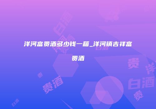 洋河富贵酒多少钱一箱_洋河镇吉祥富贵酒