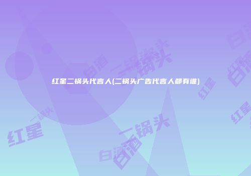 红星二锅头代言人(二锅头广告代言人都有谁)