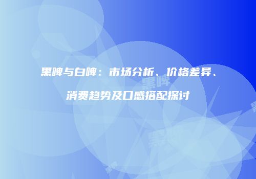 黑啤与白啤：市场分析、价格差异、消费趋势及口感搭配探讨