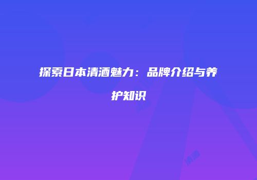 探索日本清酒魅力：品牌介绍与养护知识