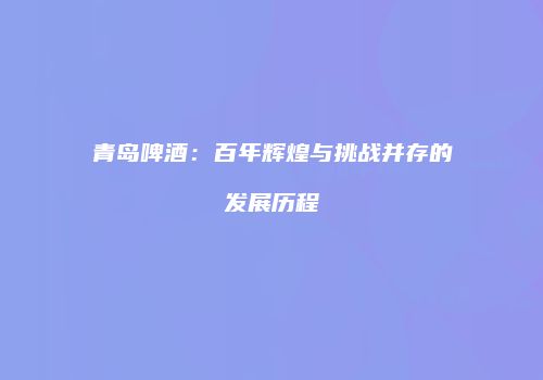 青岛啤酒：百年辉煌与挑战并存的发展历程