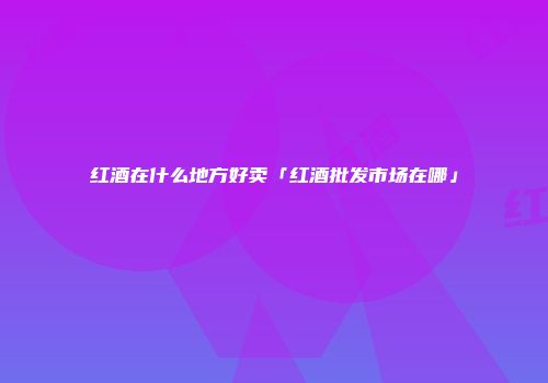 红酒在什么地方好卖「红酒批发市场在哪」