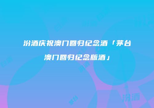 汾酒庆祝澳门回归纪念酒「茅台澳门回归纪念版酒」