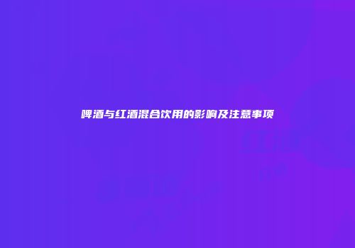啤酒与红酒混合饮用的影响及注意事项