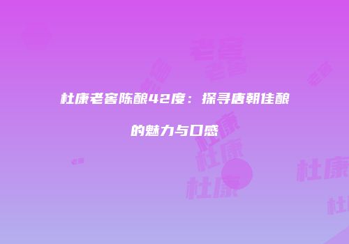 杜康老窖陈酿42度：探寻唐朝佳酿的魅力与口感