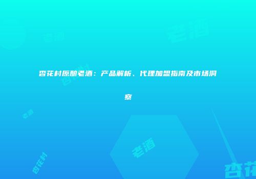 杏花村原酿老酒：产品解析、代理加盟指南及市场洞察