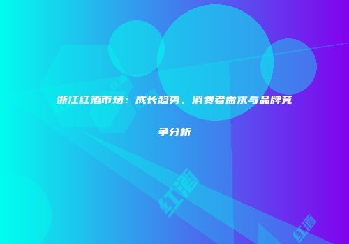 浙江红酒市场：成长趋势、消费者需求与品牌竞争分析