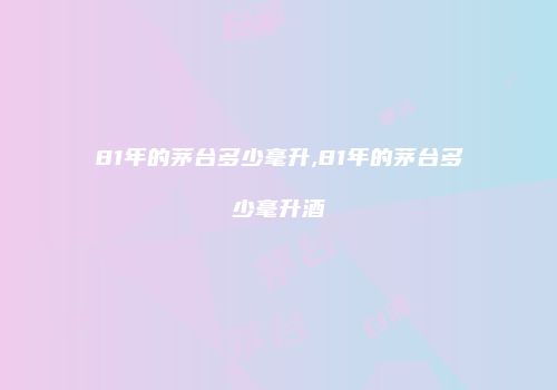 81年的茅台多少毫升,81年的茅台多少毫升酒