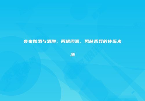 客家娘酒与酒酿：同根同源，风味各异的传统米酒