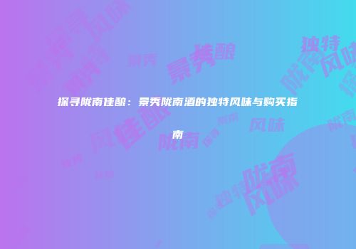 探寻陇南佳酿：景秀陇南酒的独特风味与购买指南