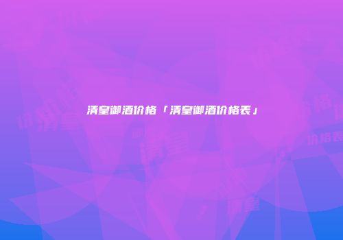 清皇御酒价格「清皇御酒价格表」