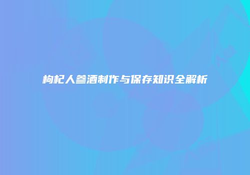 枸杞人参酒制作与保存知识全解析