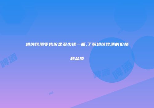 超纯啤酒零售价是多少钱一瓶,了解超纯啤酒的价格和品质