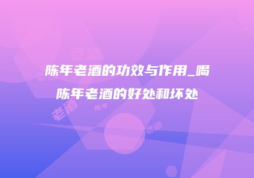 陈年老酒的功效与作用_喝陈年老酒的好处和坏处