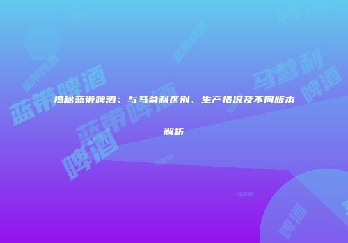 揭秘蓝带啤酒：与马爹利区别、生产情况及不同版本解析