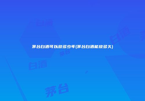 茅台白酒可以放多少年(茅台白酒能放多久)