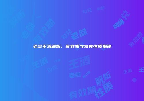 老参王酒解析：有效期与勾兑性质揭秘