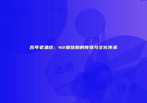 百年老酒坊：42度佳酿的传奇与文化传承