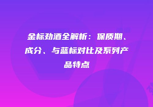 金标劲酒全解析：保质期、成分、与蓝标对比及系列产品特点