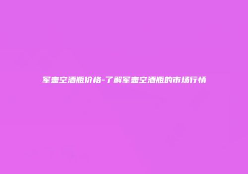 军壶空酒瓶价格-了解军壶空酒瓶的市场行情