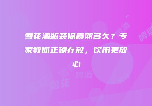 雪花酒瓶装保质期多久？专家教你正确存放，饮用更放心