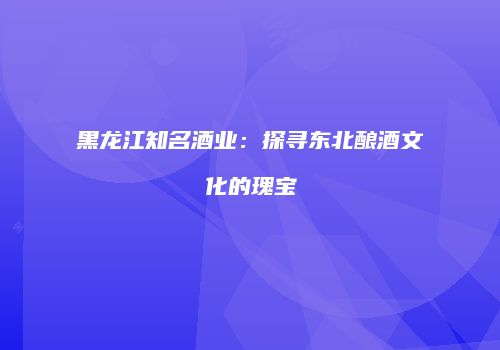 黑龙江知名酒业：探寻东北酿酒文化的瑰宝