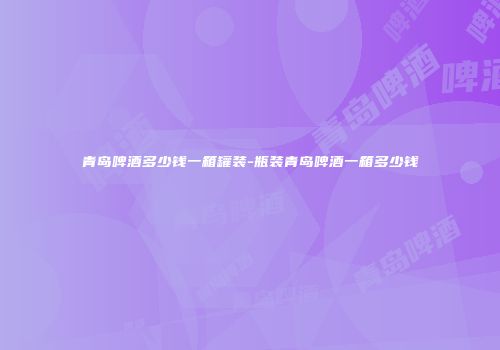青岛啤酒多少钱一箱罐装-瓶装青岛啤酒一箱多少钱