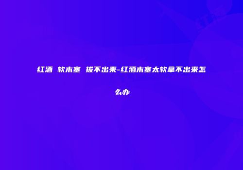 红酒 软木塞 拔不出来-红酒木塞太软拿不出来怎么办