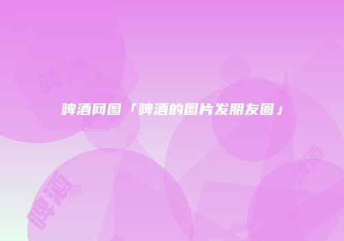 啤酒网图「啤酒的图片发朋友圈」