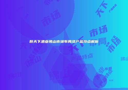 醉天下酒业佛山市场布局及产品特点解析