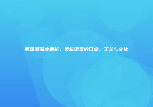 西凤酒深度解析：柔雅国宝的口感、工艺与文化