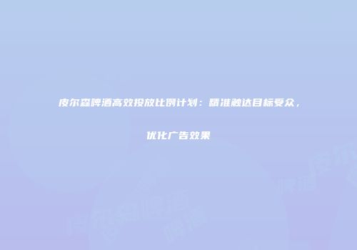 皮尔森啤酒高效投放比例计划：精准触达目标受众，优化广告效果