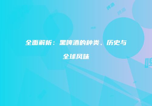 全面解析：黑啤酒的种类、历史与全球风味